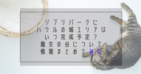 ジブリパークにハウルの城エリアはいつ完成予定？魔女の谷についての情報まとめてみた