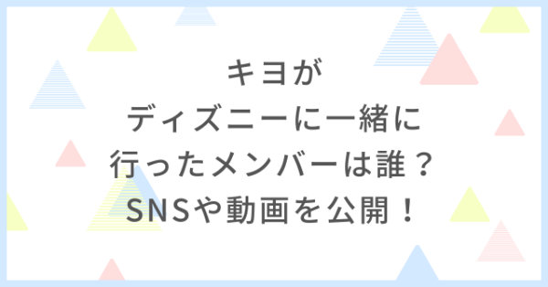 キヨがディズニーに一緒に行ったメンバーは誰 Snsや動画を公開 まとめ